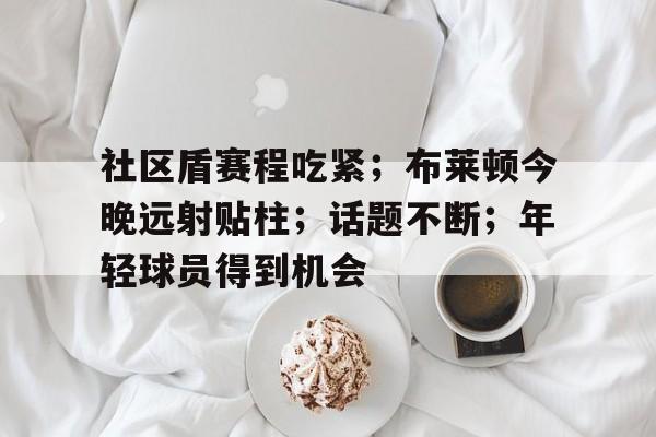 九游-社区盾赛程吃紧；布莱顿今晚远射贴柱；话题不断；年轻球员得到机会的简单介绍-九游